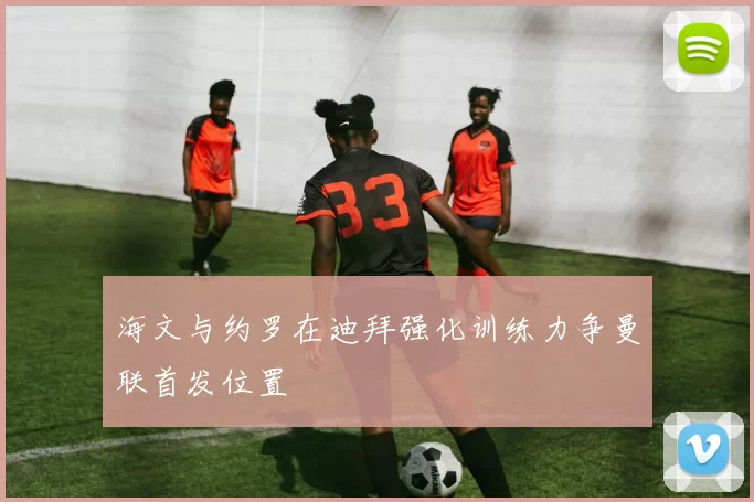 海文与约罗在迪拜强化训练力争曼联首发位置