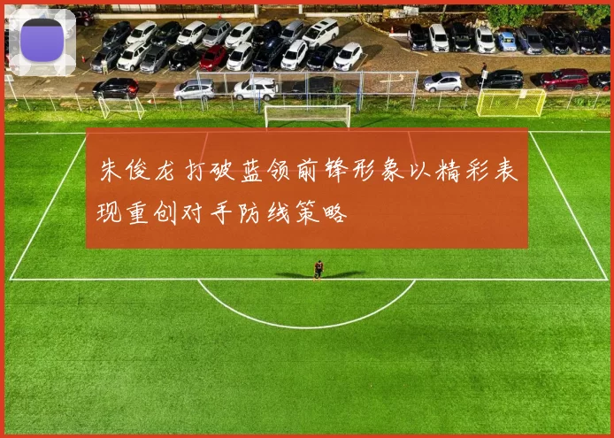 朱俊龙打破蓝领前锋形象以精彩表现重创对手防线策略