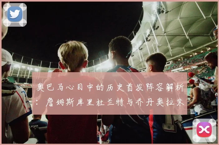 奥巴马心目中的历史首发阵容解析：詹姆斯库里杜兰特与乔丹奥拉朱旺的传奇组合