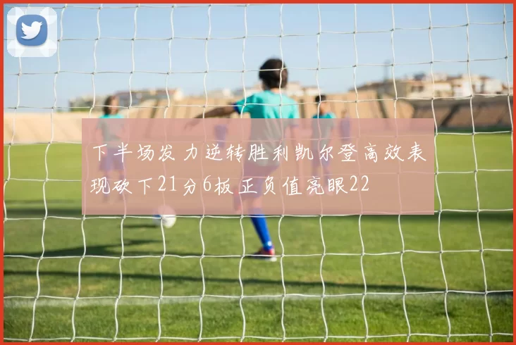 下半场发力逆转胜利凯尔登高效表现砍下21分6板正负值亮眼22