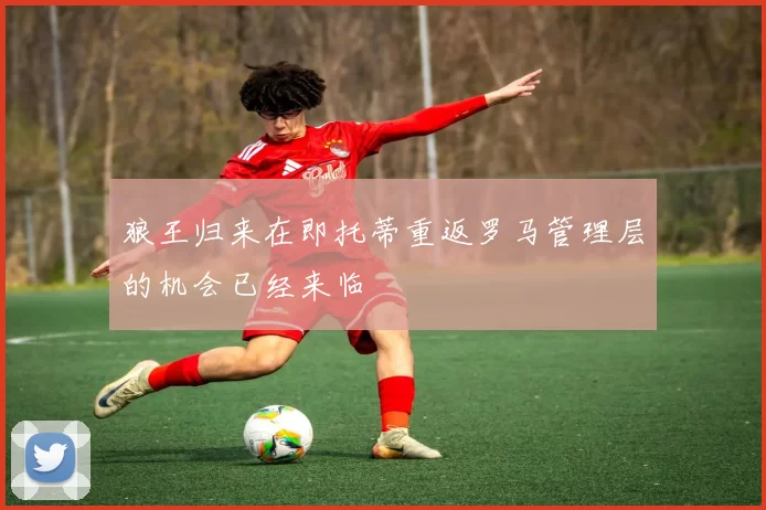 狼王归来在即托蒂重返罗马管理层的机会已经来临